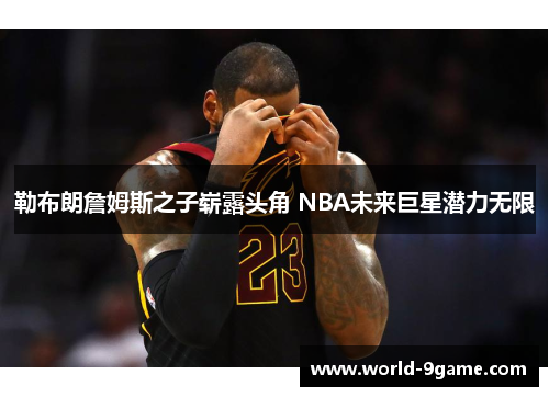 勒布朗詹姆斯之子崭露头角 NBA未来巨星潜力无限 勒布朗詹姆斯之子崭露头角 NBA未来巨星潜力无限