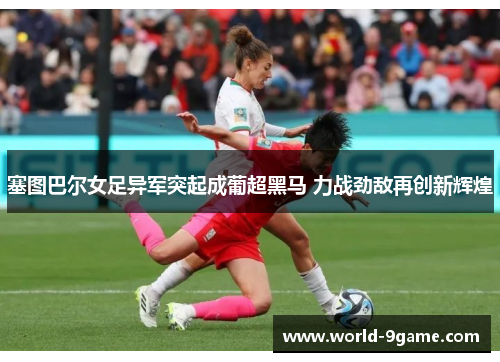 塞图巴尔女足异军突起成葡超黑马 力战劲敌再创新辉煌 塞图巴尔女足异军突起成葡超黑马 力战劲敌再创新辉煌