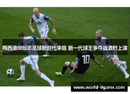 梅西退役标志足球新时代来临 新一代球王争夺战激烈上演 梅西退役标志足球新时代来临 新一代球王争夺战激烈上演