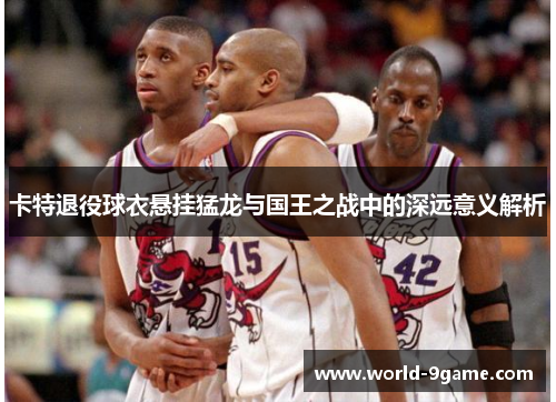 卡特退役球衣悬挂猛龙与国王之战中的深远意义解析 卡特退役球衣悬挂猛龙与国王之战中的深远意义解析