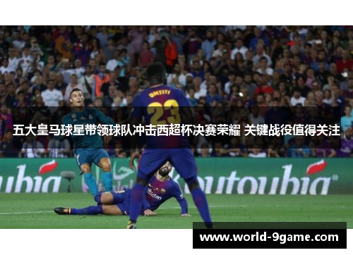 五大皇马球星带领球队冲击西超杯决赛荣耀 关键战役值得关注 五大皇马球星带领球队冲击西超杯决赛荣耀 关键战役值得关注