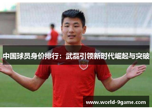 中国球员身价排行:武磊引领新时代崛起与突破 中国球员身价排行:武磊引领新时代崛起与突破