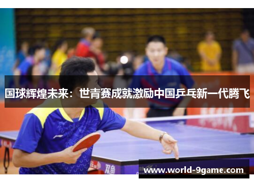 国球辉煌未来:世青赛成就激励中国乒乓新一代腾飞 国球辉煌未来:世青赛成就激励中国乒乓新一代腾飞