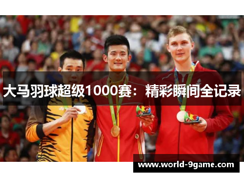 大马羽球超级1000赛:精彩瞬间全记录 大马羽球超级1000赛:精彩瞬间全记录