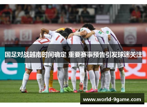 国足对战越南时间确定 重要赛事预告引发球迷关注 国足对战越南时间确定 重要赛事预告引发球迷关注