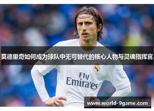 莫德里奇如何成为球队中无可替代的核心人物与灵魂指挥官 莫德里奇如何成为球队中无可替代的核心人物与灵魂指挥官