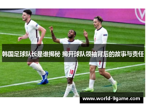 韩国足球队长是谁揭秘 揭开球队领袖背后的故事与责任