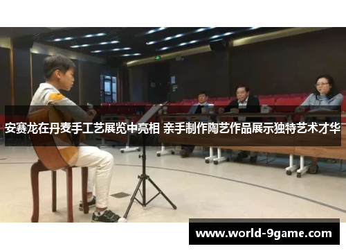 安赛龙在丹麦手工艺展览中亮相 亲手制作陶艺作品展示独特艺术才华